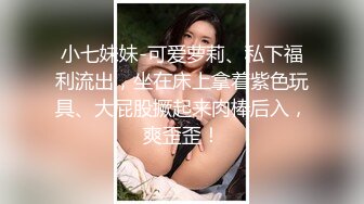 小七妹妹-可爱萝莉、私下福利流出，坐在床上拿着紫色玩具、大屁股撅起来肉棒后入，爽歪歪！