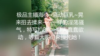 极品主播海心~骚动巨乳~晃来扭去揉来~不一样的淫荡骚气，特写扣B穴，让人蠢蠢欲动，等着大哥们来操死她！