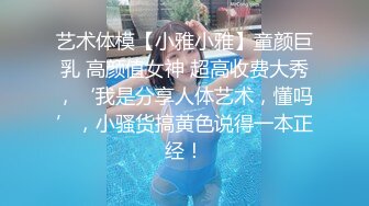 艺术体模【小雅小雅】童颜巨乳 高颜值女神 超高收费大秀，‘我是分享人体艺术，懂吗’，小骚货搞黄色说得一本正经！