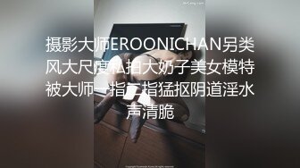 摄影大师EROONICHAN另类风大尺度私拍大奶子美女模特被大师一指二指猛抠阴道淫水声清脆