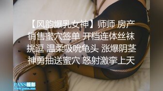 【风韵爆乳女神】师师 房产销售蜜穴签单 开档连体丝袜挑逗 温柔吸吮龟头 涨爆阴茎神勇抽送蜜穴 怒射激挛上天