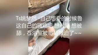 Ts姚梦然 -自己想要的时候鲁这自己的骚鸡吧 想被捅 想被舔，在浴室被哥哥强迫了~~