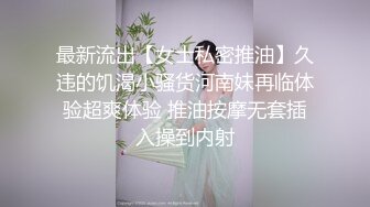 最新流出【女士私密推油】久违的饥渴小骚货河南妹再临体验超爽体验 推油按摩无套插入操到内射