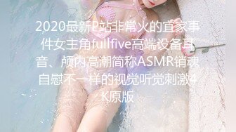 2020最新P站非常火的宜家事件女主角fullfive高端设备耳音、颅内高潮简称ASMR销魂自慰不一样的视觉听觉刺激4K原版