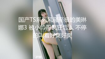 国产TS系列风骚至极的美琳娜3 被小帅哥疯狂后入 不停的叫着好爽好爽