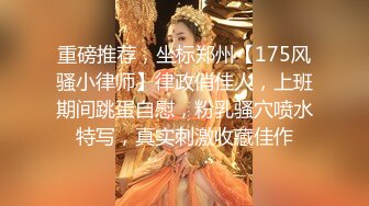 重磅推荐，坐标郑州【175风骚小律师】律政俏佳人，上班期间跳蛋自慰，粉乳骚穴喷水特写，真实刺激收藏佳作